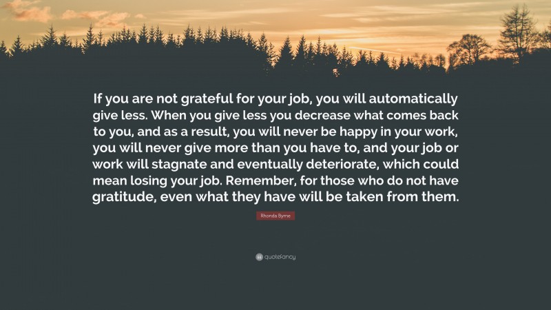Rhonda Byrne Quote: “If you are not grateful for your job, you will automatically give less. When you give less you decrease what comes back to you, and as a result, you will never be happy in your work, you will never give more than you have to, and your job or work will stagnate and eventually deteriorate, which could mean losing your job. Remember, for those who do not have gratitude, even what they have will be taken from them.”