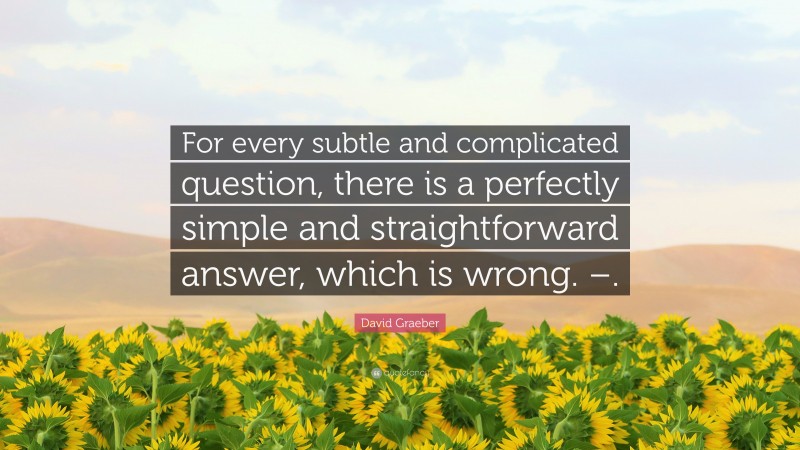 David Graeber Quote: “For every subtle and complicated question, there is a perfectly simple and straightforward answer, which is wrong. –.”