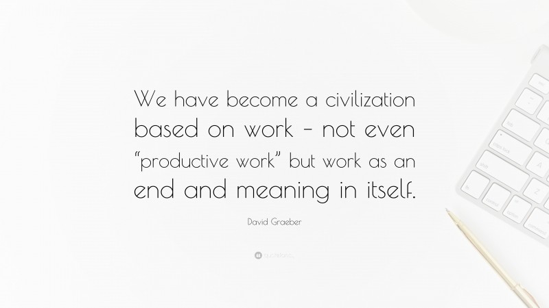 David Graeber Quote: “We have become a civilization based on work – not even “productive work” but work as an end and meaning in itself.”