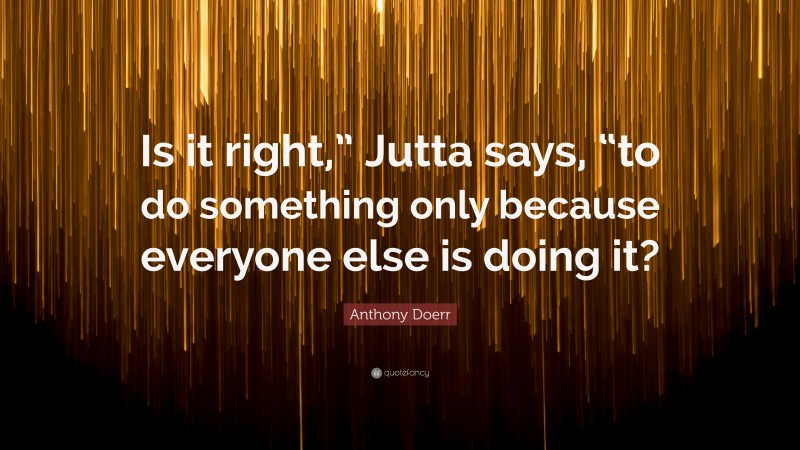 Anthony Doerr Quote: “Is it right,” Jutta says, “to do something only because everyone else is doing it?”