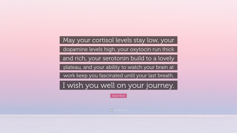 David Rock Quote: “May your cortisol levels stay low, your dopamine levels high, your oxytocin run thick and rich, your serotonin build to a lovely plateau, and your ability to watch your brain at work keep you fascinated until your last breath. I wish you well on your journey.”