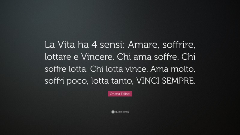 Oriana Fallaci Quote: “La Vita ha 4 sensi: Amare, soffrire, lottare e Vincere. Chi ama soffre. Chi soffre lotta. Chi lotta vince. Ama molto, soffri poco, lotta tanto, VINCI SEMPRE.”