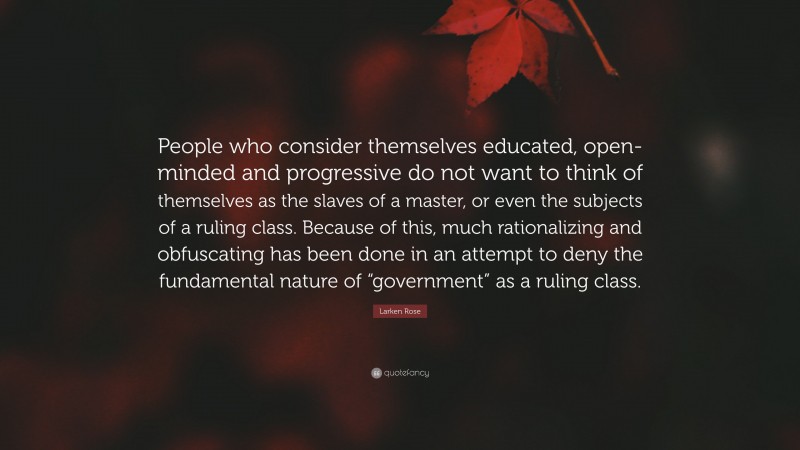 Larken Rose Quote: “People who consider themselves educated, open-minded and progressive do not want to think of themselves as the slaves of a master, or even the subjects of a ruling class. Because of this, much rationalizing and obfuscating has been done in an attempt to deny the fundamental nature of “government” as a ruling class.”
