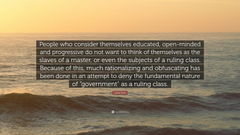 Larken Rose Quote: “People who consider themselves educated, open-minded and progressive do not want to think of themselves as the slaves of a master, or even the subjects of a ruling class. Because of this, much rationalizing and obfuscating has been done in an attempt to deny the fundamental nature of “government” as a ruling class.”
