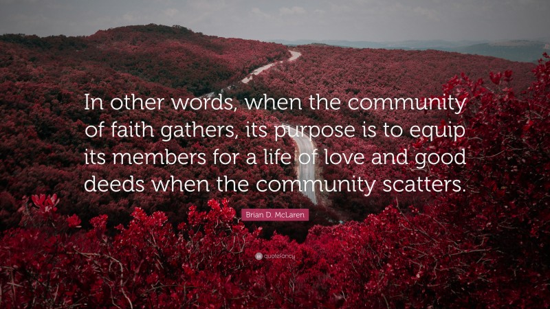 Brian D. McLaren Quote: “In other words, when the community of faith gathers, its purpose is to equip its members for a life of love and good deeds when the community scatters.”