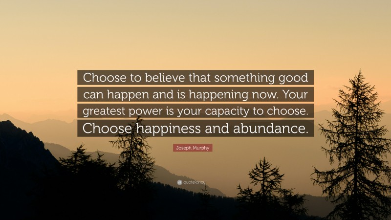 Joseph Murphy Quote: “Choose to believe that something good can happen and is happening now. Your greatest power is your capacity to choose. Choose happiness and abundance.”