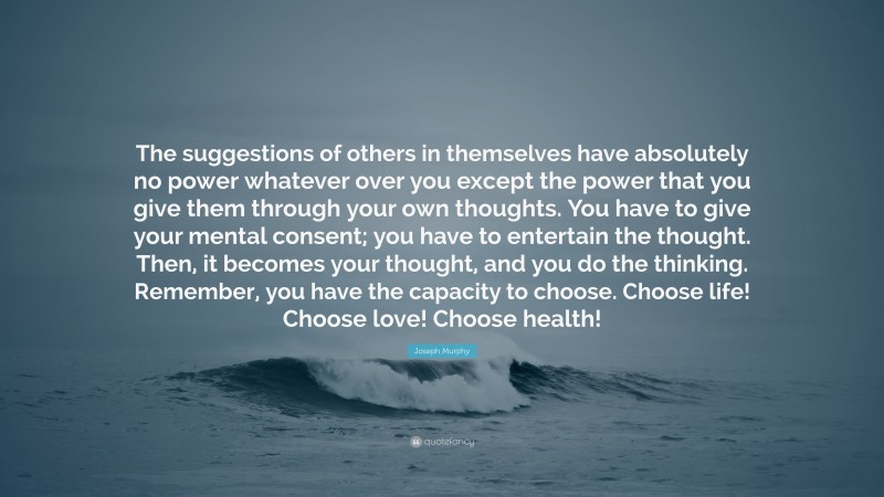 Joseph Murphy Quote: “The suggestions of others in themselves have absolutely no power whatever over you except the power that you give them through your own thoughts. You have to give your mental consent; you have to entertain the thought. Then, it becomes your thought, and you do the thinking. Remember, you have the capacity to choose. Choose life! Choose love! Choose health!”