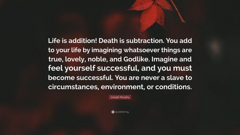 Joseph Murphy Quote: “Life is addition! Death is subtraction. You add to your life by imagining whatsoever things are true, lovely, noble, and Godlike. Imagine and feel yourself successful, and you must become successful. You are never a slave to circumstances, environment, or conditions.”