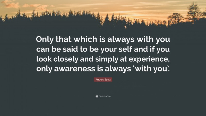 Rupert Spira Quote: “Only that which is always with you can be said to be your self and if you look closely and simply at experience, only awareness is always ‘with you’.”
