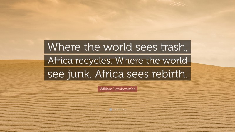 William Kamkwamba Quote: “Where the world sees trash, Africa recycles. Where the world see junk, Africa sees rebirth.”