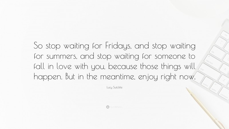 Lucy Sutcliffe Quote: “So stop waiting for Fridays, and stop waiting for summers, and stop waiting for someone to fall in love with you, because those things will happen. But in the meantime, enjoy right now.”