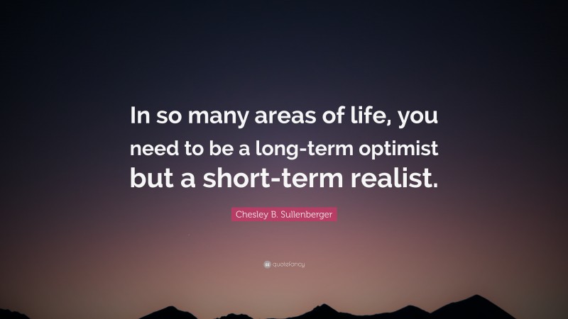 Chesley B. Sullenberger Quote: “In so many areas of life, you need to be a long-term optimist but a short-term realist.”