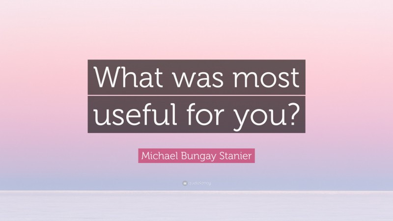 Michael Bungay Stanier Quote: “What was most useful for you?”