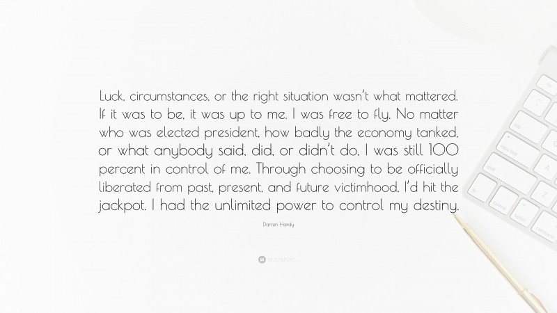 Darren Hardy Quote: “Luck, circumstances, or the right situation wasn’t what mattered. If it was to be, it was up to me. I was free to fly. No matter who was elected president, how badly the economy tanked, or what anybody said, did, or didn’t do, I was still 100 percent in control of me. Through choosing to be officially liberated from past, present, and future victimhood, I’d hit the jackpot. I had the unlimited power to control my destiny.”