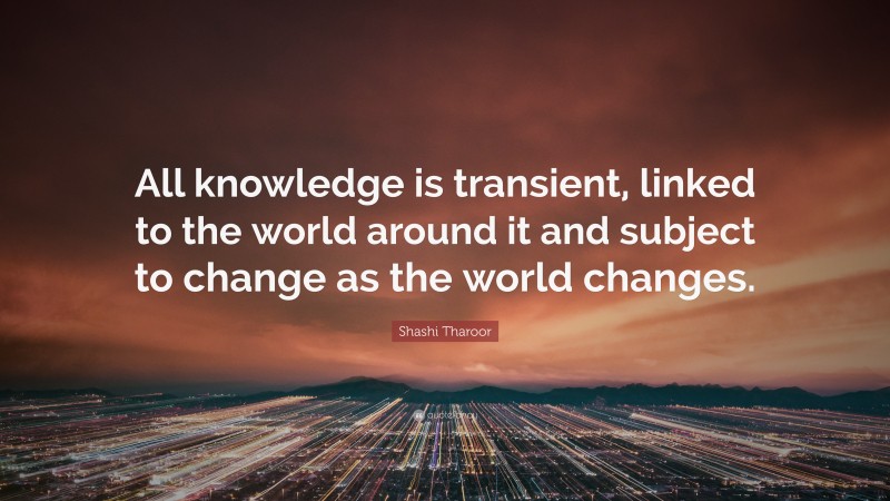Shashi Tharoor Quote: “All knowledge is transient, linked to the world around it and subject to change as the world changes.”