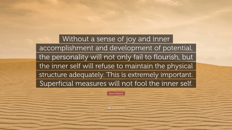 Jane Roberts Quote: “Without a sense of joy and inner accomplishment and development of potential, the personality will not only fail to flourish, but the inner self will refuse to maintain the physical structure adequately. This is extremely important. Superficial measures will not fool the inner self.”