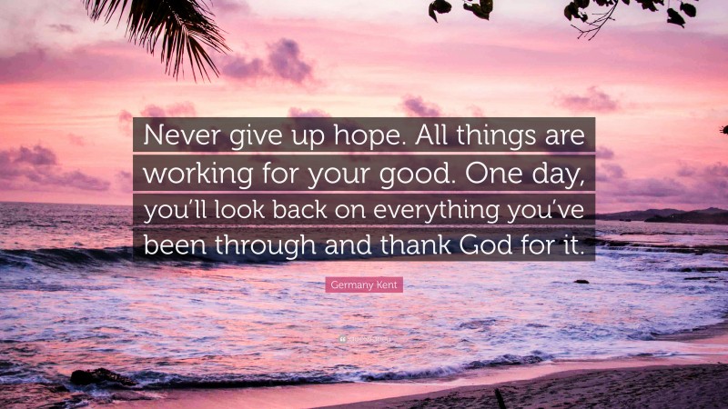 Germany Kent Quote: “Never give up hope. All things are working for your good. One day, you’ll look back on everything you’ve been through and thank God for it.”