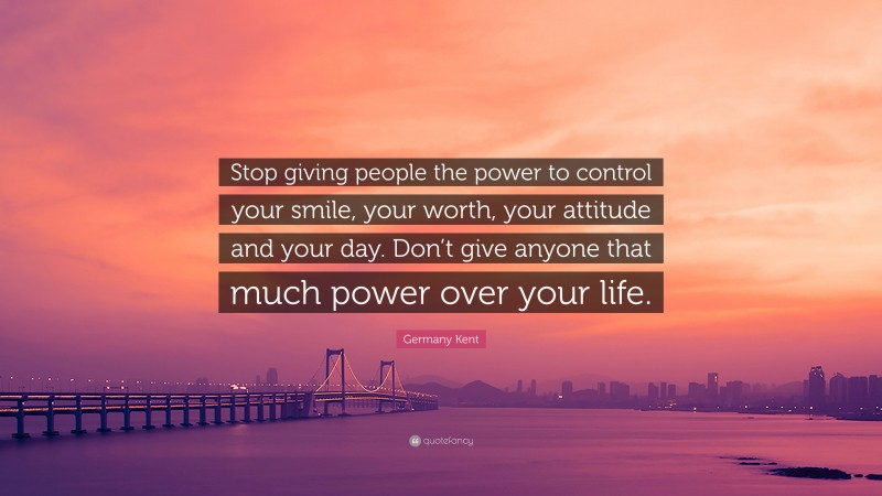 Germany Kent Quote: “Stop giving people the power to control your smile, your worth, your attitude and your day. Don’t give anyone that much power over your life.”