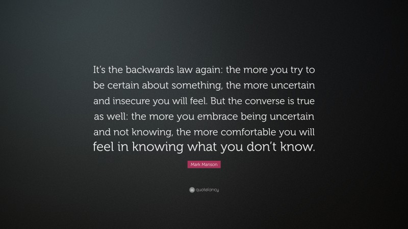 Mark Manson Quote: “It’s the backwards law again: the more you try to be certain about something, the more uncertain and insecure you will feel. But the converse is true as well: the more you embrace being uncertain and not knowing, the more comfortable you will feel in knowing what you don’t know.”