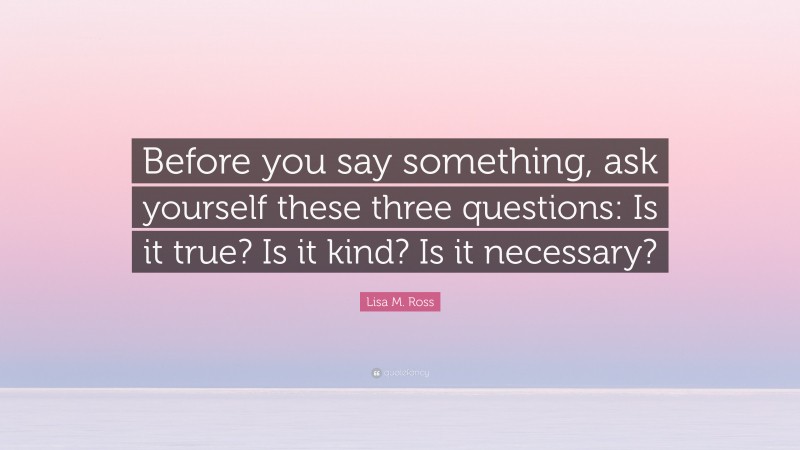 Lisa M. Ross Quote: “Before you say something, ask yourself these three questions: Is it true? Is it kind? Is it necessary?”