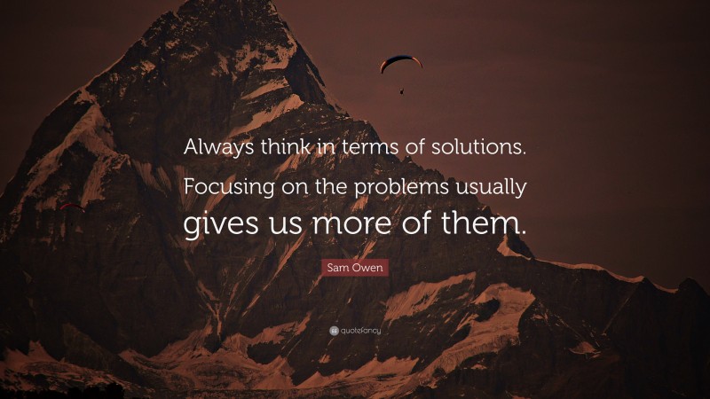 Sam Owen Quote: “Always think in terms of solutions. Focusing on the problems usually gives us more of them.”