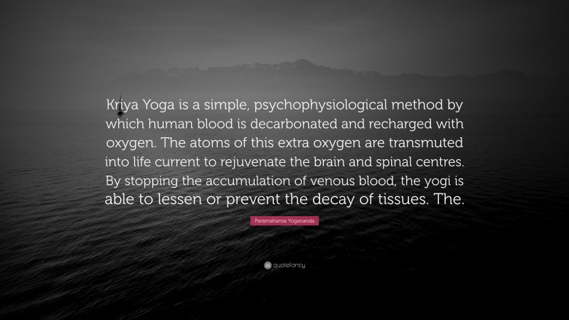 Paramahansa Yogananda Quote: “Kriya Yoga is a simple, psychophysiological method by which human blood is decarbonated and recharged with oxygen. The atoms of this extra oxygen are transmuted into life current to rejuvenate the brain and spinal centres. By stopping the accumulation of venous blood, the yogi is able to lessen or prevent the decay of tissues. The.”