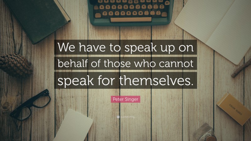 Peter Singer Quote: “We have to speak up on behalf of those who cannot speak for themselves.”