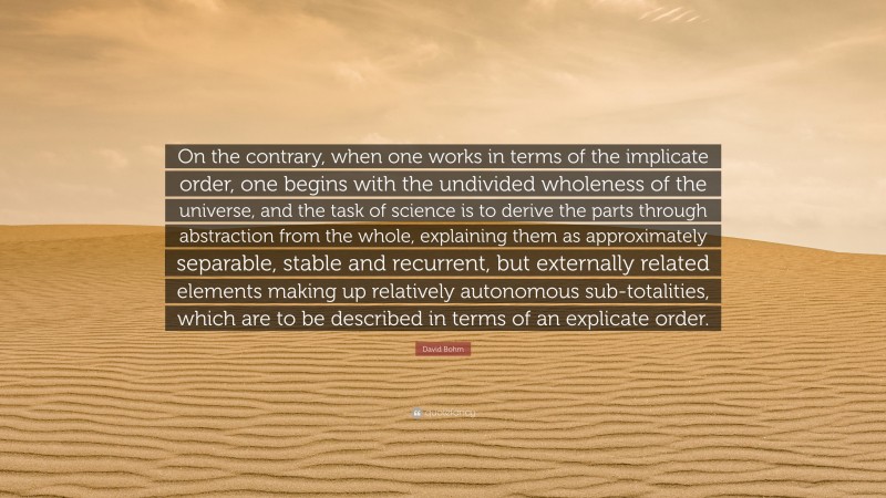 David Bohm Quote: “On the contrary, when one works in terms of the implicate order, one begins with the undivided wholeness of the universe, and the task of science is to derive the parts through abstraction from the whole, explaining them as approximately separable, stable and recurrent, but externally related elements making up relatively autonomous sub-totalities, which are to be described in terms of an explicate order.”