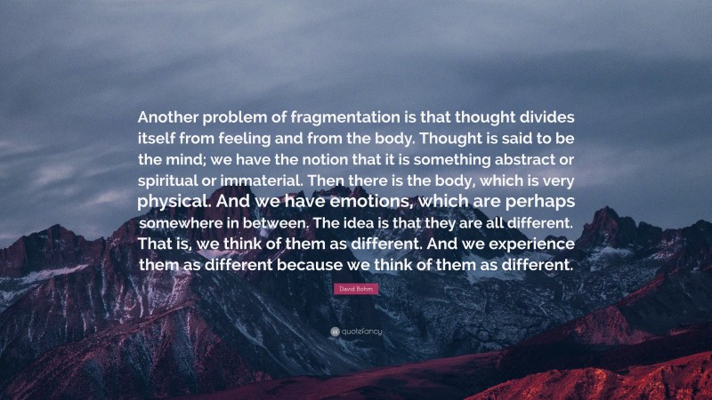 David Bohm Quote: “Another problem of fragmentation is that thought divides itself from feeling and from the body. Thought is said to be the mind; we have the notion that it is something abstract or spiritual or immaterial. Then there is the body, which is very physical. And we have emotions, which are perhaps somewhere in between. The idea is that they are all different. That is, we think of them as different. And we experience them as different because we think of them as different.”