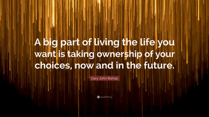 Gary John Bishop Quote: “A big part of living the life you want is taking ownership of your choices, now and in the future.”
