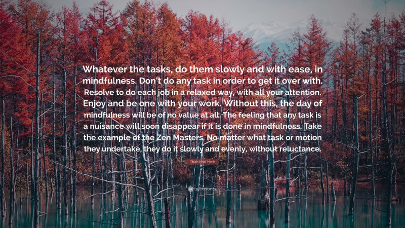 Thich Nhat Hanh Quote: “Whatever the tasks, do them slowly and with ease, in mindfulness. Don’t do any task in order to get it over with. Resolve to do each job in a relaxed way, with all your attention. Enjoy and be one with your work. Without this, the day of mindfulness will be of no value at all. The feeling that any task is a nuisance will soon disappear if it is done in mindfulness. Take the example of the Zen Masters. No matter what task or motion they undertake, they do it slowly and evenly, without reluctance.”