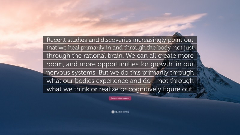 Resmaa Menakem Quote: “Recent studies and discoveries increasingly point out that we heal primarily in and through the body, not just through the rational brain. We can all create more room, and more opportunities for growth, in our nervous systems. But we do this primarily through what our bodies experience and do – not through what we think or realize or cognitively figure out.”