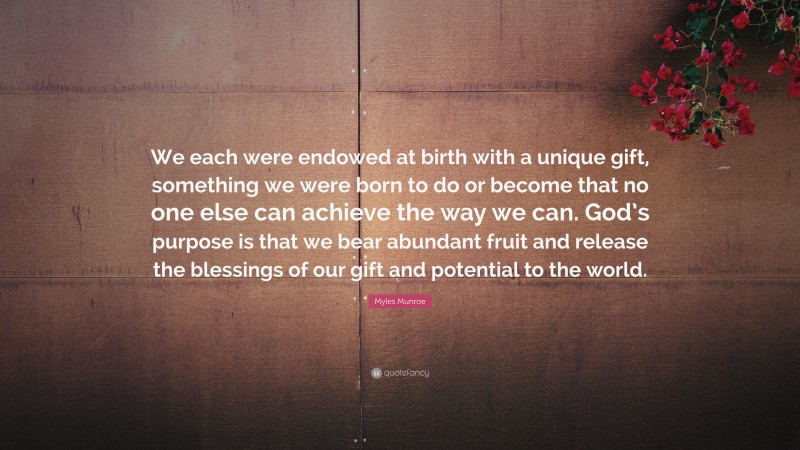 Myles Munroe Quote: “We each were endowed at birth with a unique gift, something we were born to do or become that no one else can achieve the way we can. God’s purpose is that we bear abundant fruit and release the blessings of our gift and potential to the world.”