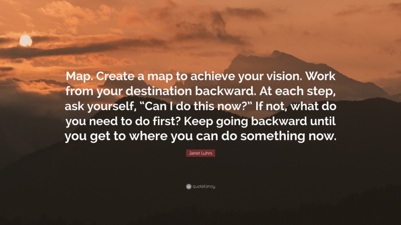 Janet Luhrs Quote: “Map. Create a map to achieve your vision. Work from your destination backward. At each step, ask yourself, “Can I do this now?” If not, what do you need to do first? Keep going backward until you get to where you can do something now.”