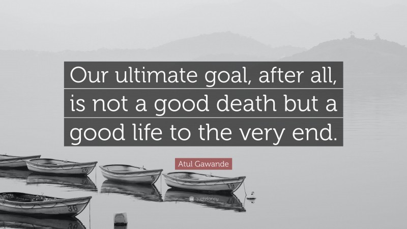 Atul Gawande Quote: “Our ultimate goal, after all, is not a good death but a good life to the very end.”