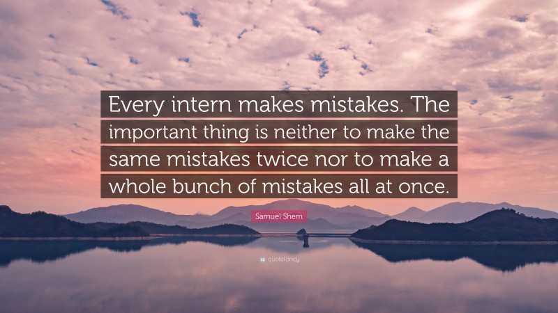Samuel Shem Quote: “Every intern makes mistakes. The important thing is neither to make the same mistakes twice nor to make a whole bunch of mistakes all at once.”