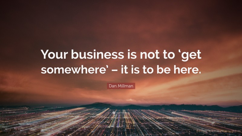 Dan Millman Quote: “Your business is not to ‘get somewhere’ – it is to be here.”