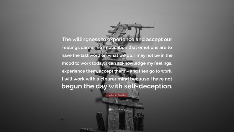 Nathaniel Branden Quote: “The willingness to experience and accept our feelings carries no implication that emotions are to have the last word on what we do. I may not be in the mood to work today; I can acknowledge my feelings, experience them, accept them – and then go to work. I will work with a clearer mind because I have not begun the day with self-deception.”
