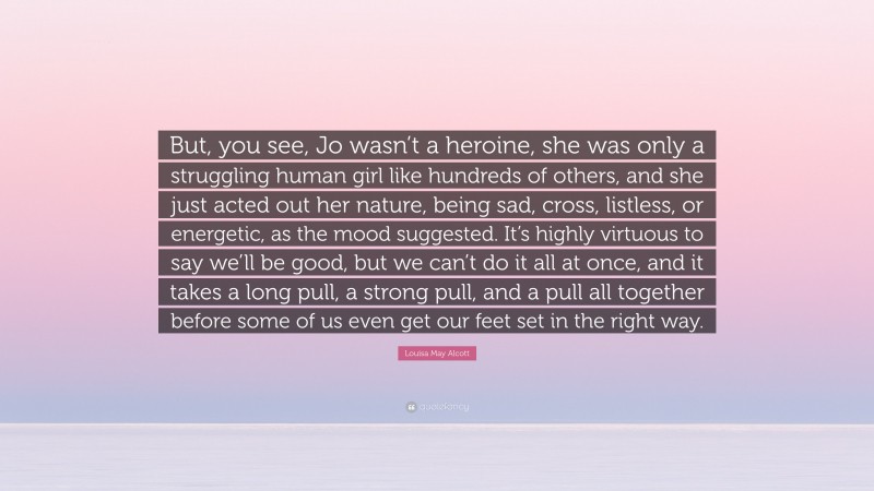 Louisa May Alcott Quote: “But, you see, Jo wasn’t a heroine, she was only a struggling human girl like hundreds of others, and she just acted out her nature, being sad, cross, listless, or energetic, as the mood suggested. It’s highly virtuous to say we’ll be good, but we can’t do it all at once, and it takes a long pull, a strong pull, and a pull all together before some of us even get our feet set in the right way.”