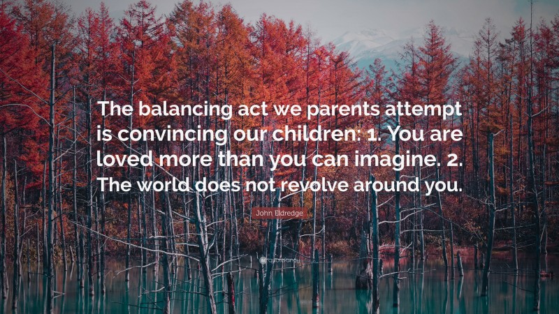 John Eldredge Quote: “The balancing act we parents attempt is convincing our children: 1. You are loved more than you can imagine. 2. The world does not revolve around you.”