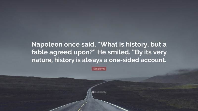 Dan Brown Quote: “Napoleon once said, “What is history, but a fable agreed upon?” He smiled. “By its very nature, history is always a one-sided account.”