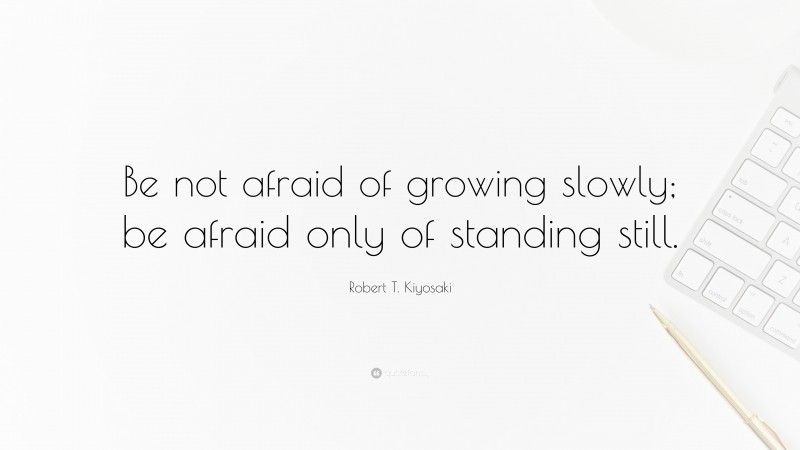 Robert T. Kiyosaki Quote: “Be not afraid of growing slowly; be afraid only of standing still.”