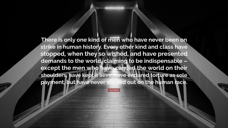 Ayn Rand Quote: “There is only one kind of men who have never been on strike in human history. Every other kind and class have stopped, when they so wished, and have presented demands to the world, claiming to be indispensable – except the men who have carried the world on their shoulders, have kept it alive, have endured torture as sole payment, but have never walked out on the human race.”