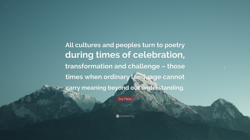 Joy Harjo Quote: “All cultures and peoples turn to poetry during times of celebration, transformation and challenge – those times when ordinary language cannot carry meaning beyond our understanding.”