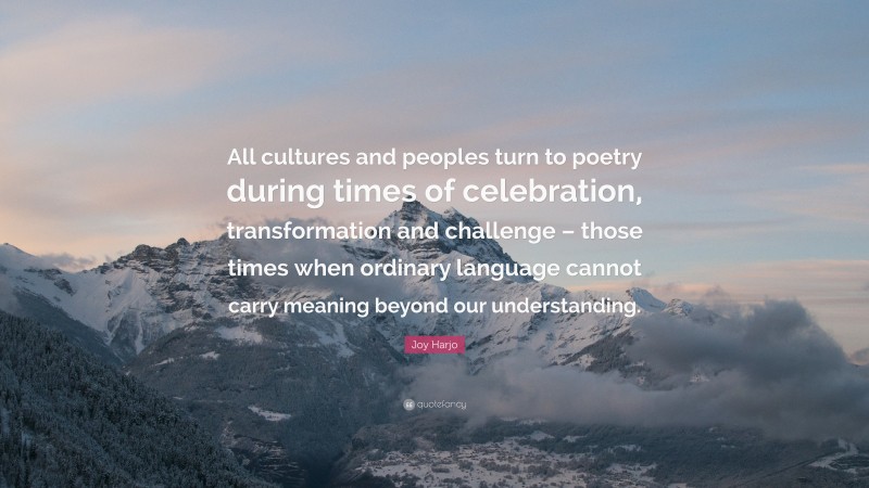 Joy Harjo Quote: “All cultures and peoples turn to poetry during times of celebration, transformation and challenge – those times when ordinary language cannot carry meaning beyond our understanding.”