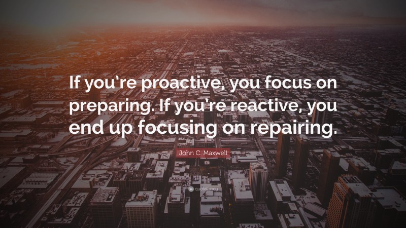 John C. Maxwell Quote: “If you’re proactive, you focus on preparing. If you’re reactive, you end up focusing on repairing.”