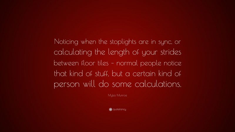 Myles Munroe Quote: “Noticing when the stoplights are in sync, or calculating the length of your strides between floor tiles – normal people notice that kind of stuff, but a certain kind of person will do some calculations.”
