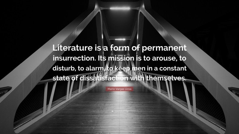 Mario Vargas Llosa Quote: “Literature is a form of permanent insurrection. Its mission is to arouse, to disturb, to alarm, to keep men in a constant state of dissatisfaction with themselves.”