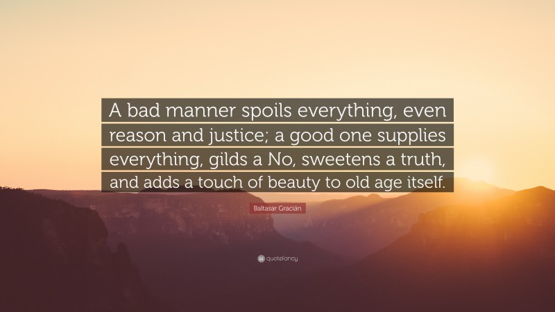 Baltasar Gracián Quote: “A bad manner spoils everything, even reason and justice; a good one supplies everything, gilds a No, sweetens a truth, and adds a touch of beauty to old age itself.”