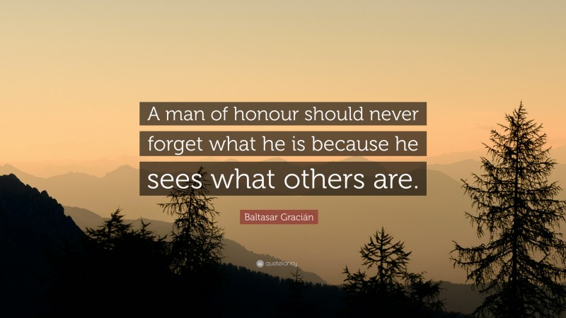 Baltasar Gracián Quote: “A man of honour should never forget what he is because he sees what others are.”